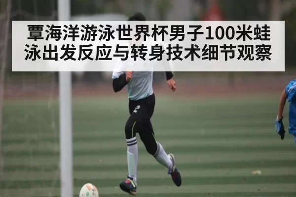 覃海洋游泳世界杯男子100米蛙泳出发反应与转身技术细节观察