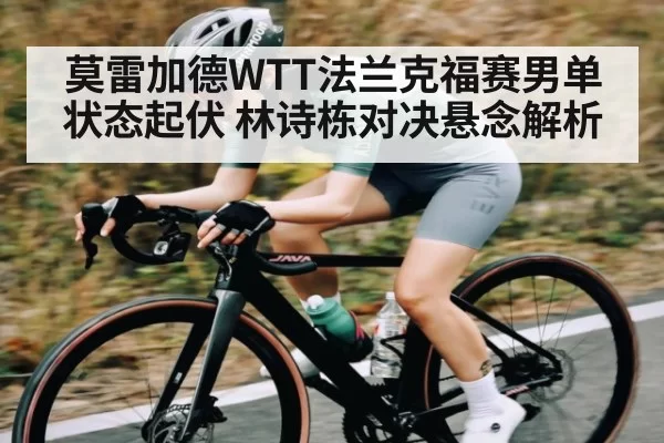 莫雷加德WTT法兰克福赛男单状态起伏 林诗栋对决悬念解析